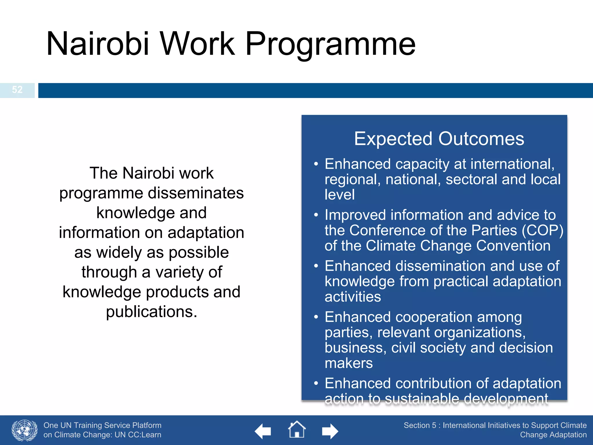 Nairobi Work Programme 
One UN Training Service Platform 
on Climate Change: UN CC:Learn 
Expected Outcomes 
• Enhanced capacity at international, 
regional, national, sectoral and local 
level 
• Improved information and advice to 
the Conference of the Parties (COP) 
of the Climate Change Convention 
• Enhanced dissemination and use of 
knowledge from practical adaptation 
activities 
• Enhanced cooperation among 
parties, relevant organizations, 
business, civil society and decision 
makers 
• Enhanced contribution of adaptation 
action to sustainable development 
Section 5 : International Initiatives to Support Climate 
Change Adaptation 
52 
The Nairobi work 
programme disseminates 
knowledge and 
information on adaptation 
as widely as possible 
through a variety of 
knowledge products and 
publications. 
 