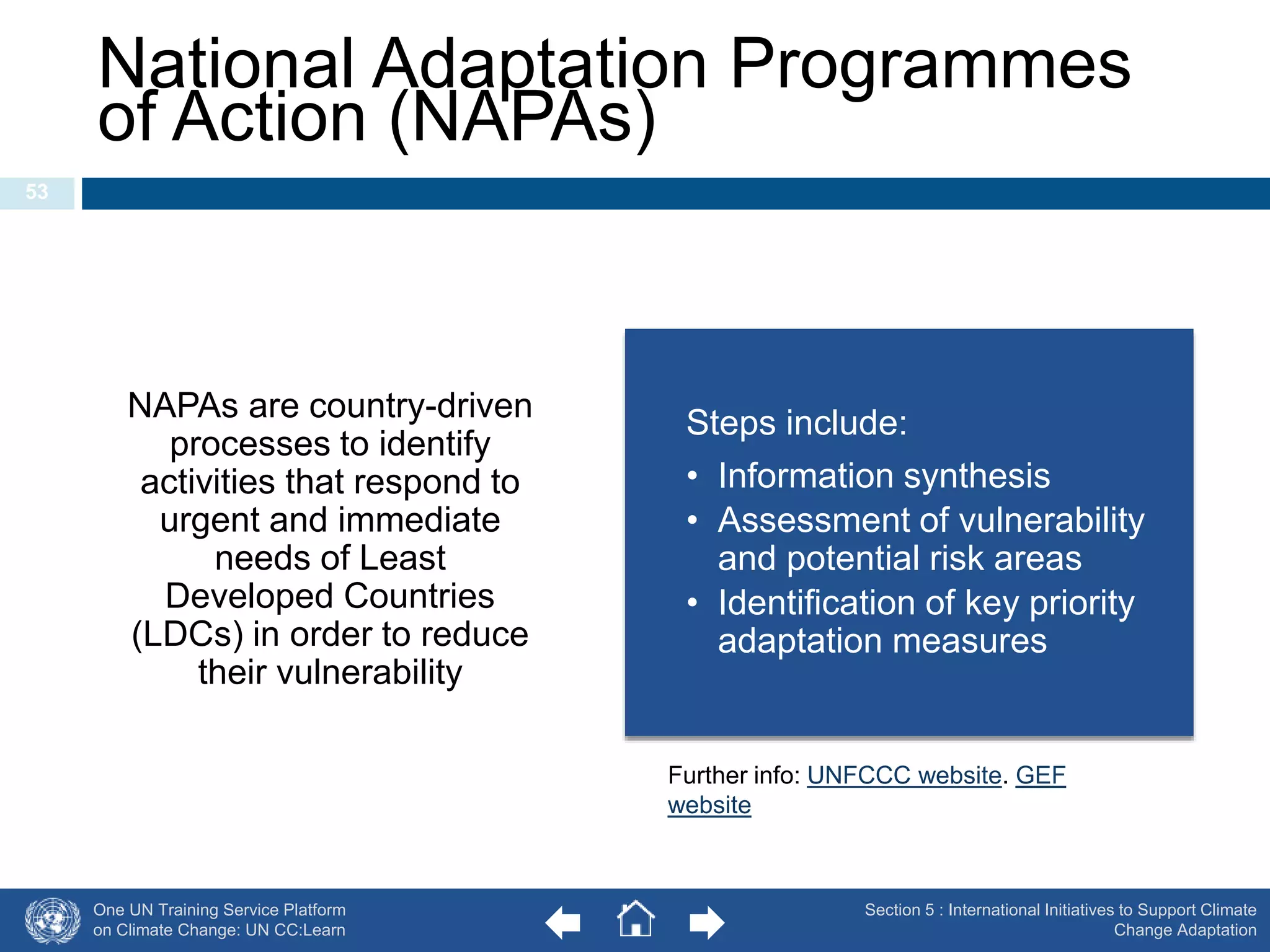 National Adaptation Programmes 
of Action (NAPAs) 
One UN Training Service Platform 
on Climate Change: UN CC:Learn 
Section 5 : International Initiatives to Support Climate 
Change Adaptation 
53 
NAPAs are country-driven 
processes to identify 
activities that respond to 
urgent and immediate 
needs of Least 
Developed Countries 
(LDCs) in order to reduce 
their vulnerability 
Steps include: 
• Information synthesis 
• Assessment of vulnerability 
and potential risk areas 
• Identification of key priority 
adaptation measures 
Further info: UNFCCC website. GEF 
website 
 