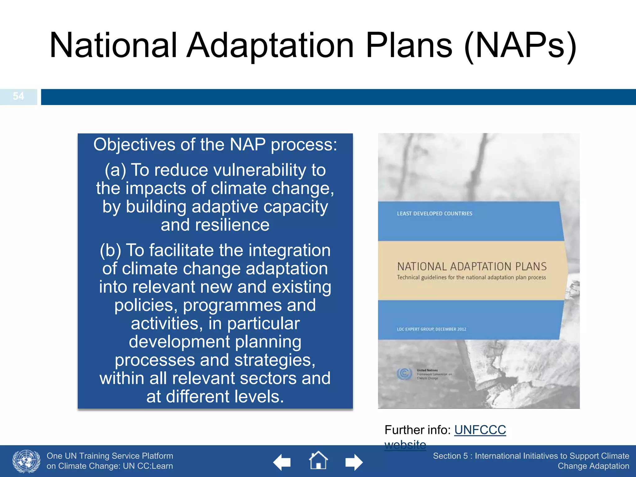 National Adaptation Plans (NAPs) 
Objectives of the NAP process: 
(a) To reduce vulnerability to 
the impacts of climate change, 
by building adaptive capacity 
and resilience 
(b) To facilitate the integration 
of climate change adaptation 
into relevant new and existing 
policies, programmes and 
activities, in particular 
development planning 
processes and strategies, 
within all relevant sectors and 
at different levels. 
One UN Training Service Platform 
on Climate Change: UN CC:Learn 
Section 5 : International Initiatives to Support Climate 
Change Adaptation 
54 
Further info: UNFCCC 
website 
 