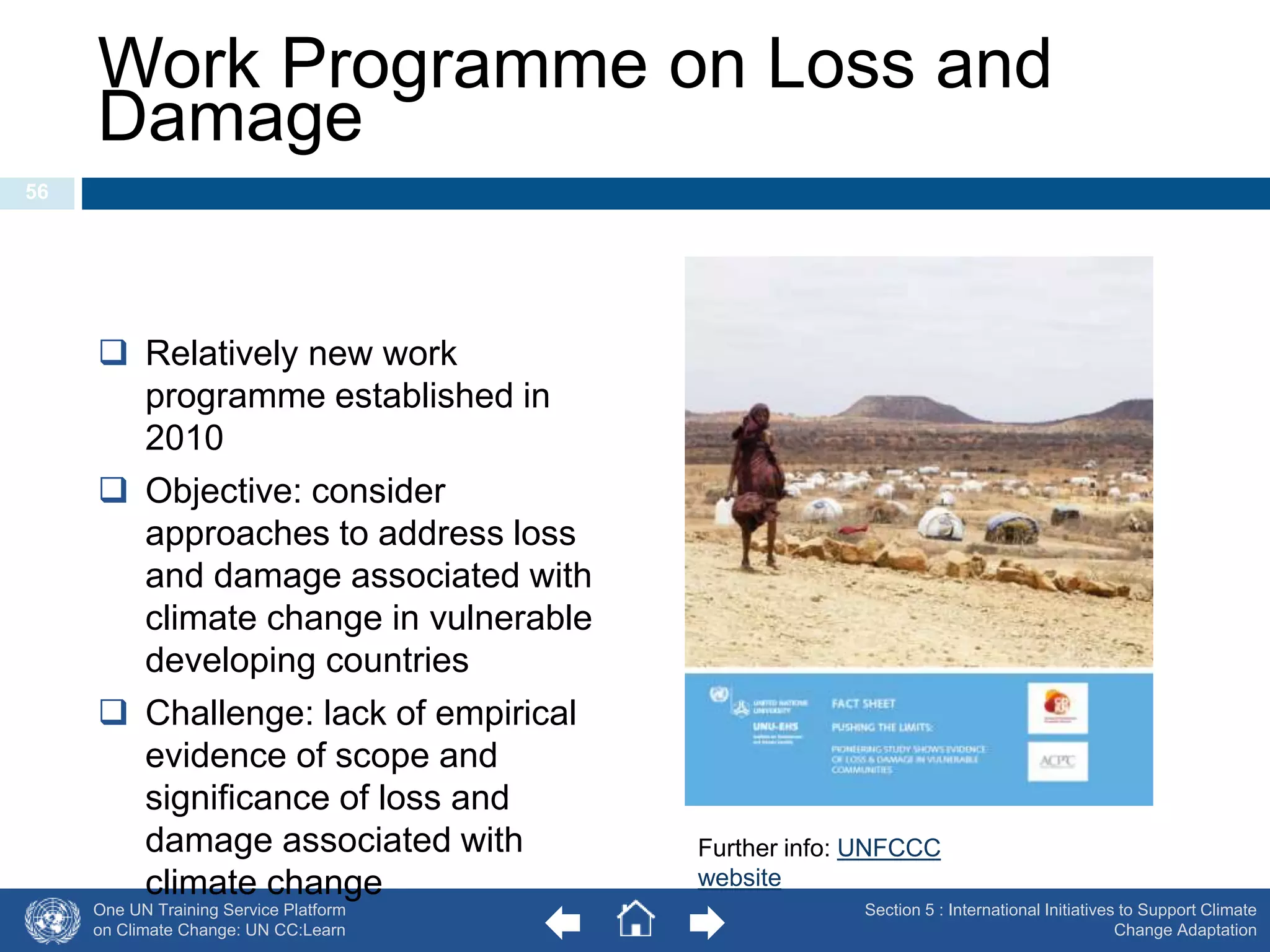 Work Programme on Loss and 
Damage 
One UN Training Service Platform 
on Climate Change: UN CC:Learn 
Section 5 : International Initiatives to Support Climate 
Change Adaptation 
56 
 Relatively new work 
programme established in 
2010 
 Objective: consider 
approaches to address loss 
and damage associated with 
climate change in vulnerable 
developing countries 
 Challenge: lack of empirical 
evidence of scope and 
significance of loss and 
damage associated with 
climate change 
Further info: UNFCCC 
website 
 