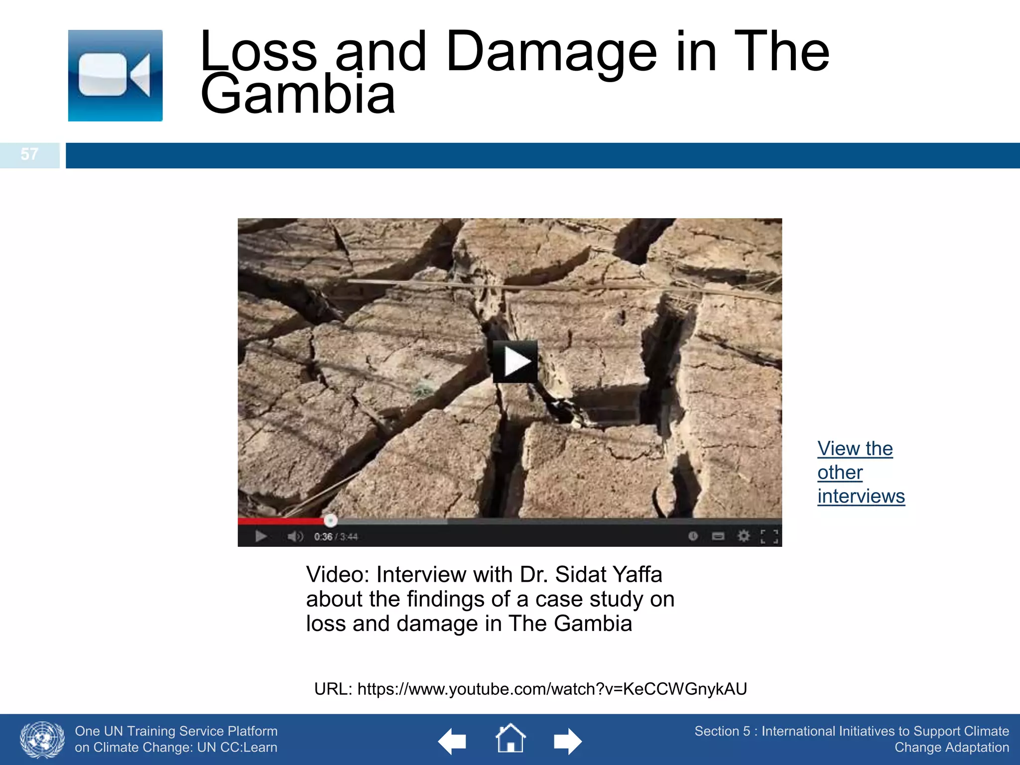 Loss and Damage in The 
Gambia 
One UN Training Service Platform 
on Climate Change: UN CC:Learn 
Section 5 : International Initiatives to Support Climate 
Change Adaptation 
57 
Video: Interview with Dr. Sidat Yaffa 
about the findings of a case study on 
loss and damage in The Gambia 
URL: https://www.youtube.com/watch?v=KeCCWGnykAU 
View the 
other 
interviews 
 