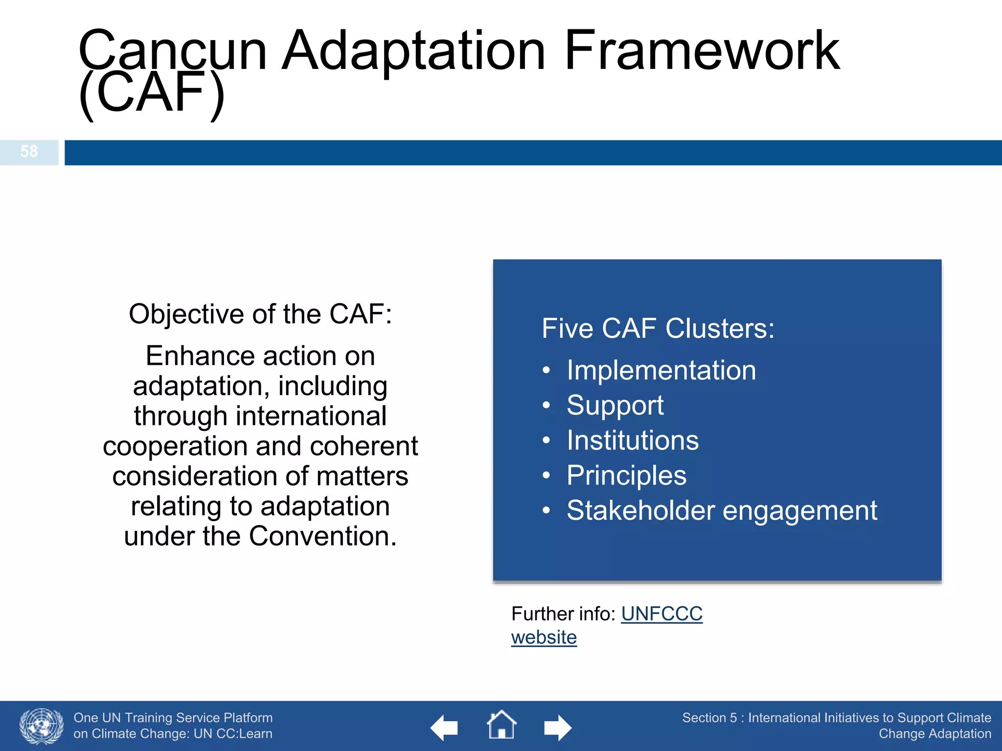 Cancun Adaptation Framework 
(CAF) 
One UN Training Service Platform 
on Climate Change: UN CC:Learn 
Section 5 : International Initiatives to Support Climate 
Change Adaptation 
58 
Objective of the CAF: 
Enhance action on 
adaptation, including 
through international 
cooperation and coherent 
consideration of matters 
relating to adaptation 
under the Convention. 
Five CAF Clusters: 
• Implementation 
• Support 
• Institutions 
• Principles 
• Stakeholder engagement 
Further info: UNFCCC 
website 
 