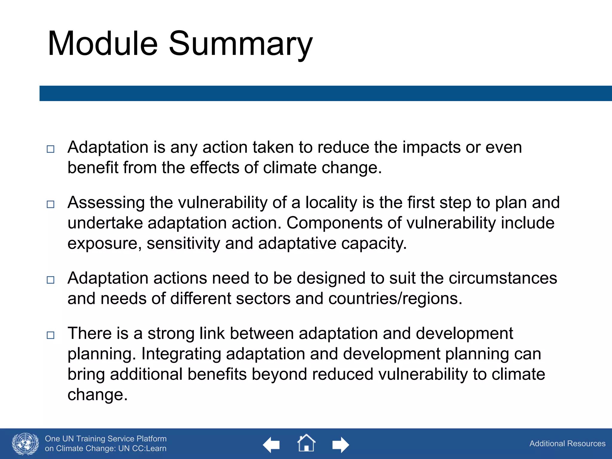 Module Summary 
One UN Training Service Platform 
on Climate Change: UN CC:Learn 
Additional Resources 
60 
 Adaptation is any action taken to reduce the impacts or even 
benefit from the effects of climate change. 
 Assessing the vulnerability of a locality is the first step to plan and 
undertake adaptation action. Components of vulnerability include 
exposure, sensitivity and adaptative capacity. 
 Adaptation actions need to be designed to suit the circumstances 
and needs of different sectors and countries/regions. 
 There is a strong link between adaptation and development 
planning. Integrating adaptation and development planning can 
bring additional benefits beyond reduced vulnerability to climate 
change. 
 
