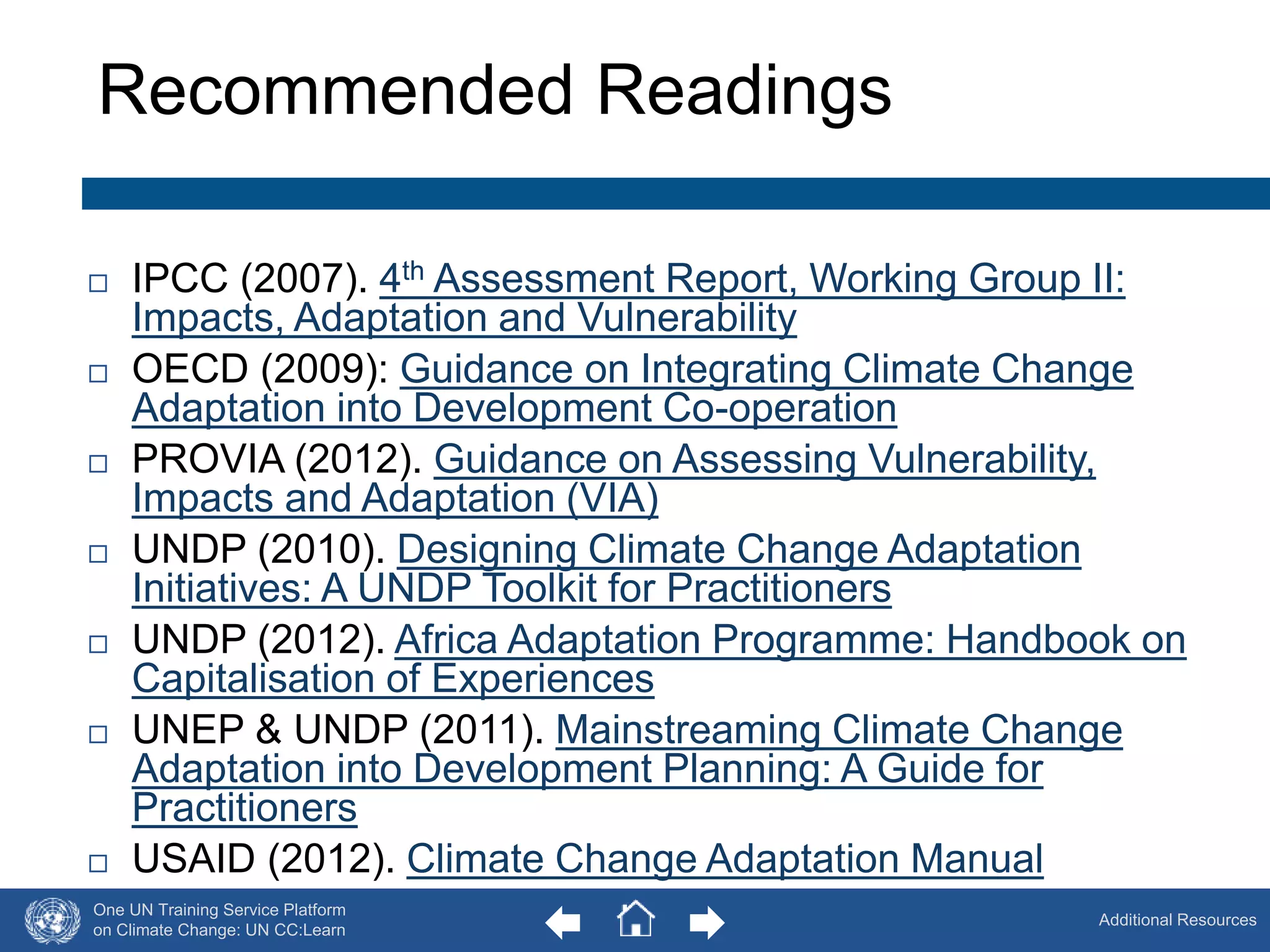 Recommended Readings 
 IPCC (2007). 4th Assessment Report, Working Group II: 
One UN Training Service Platform 
on Climate Change: UN CC:Learn 
Additional Resources 
Impacts, Adaptation and Vulnerability 
 OECD (2009): Guidance on Integrating Climate Change 
Adaptation into Development Co-operation 
 PROVIA (2012). Guidance on Assessing Vulnerability, 
Impacts and Adaptation (VIA) 
 UNDP (2010). Designing Climate Change Adaptation 
Initiatives: A UNDP Toolkit for Practitioners 
 UNDP (2012). Africa Adaptation Programme: Handbook on 
Capitalisation of Experiences 
 UNEP & UNDP (2011). Mainstreaming Climate Change 
Adaptation into Development Planning: A Guide for 
Practitioners 
 USAID (2012). Climate Change Adaptation Manual 
62 
 