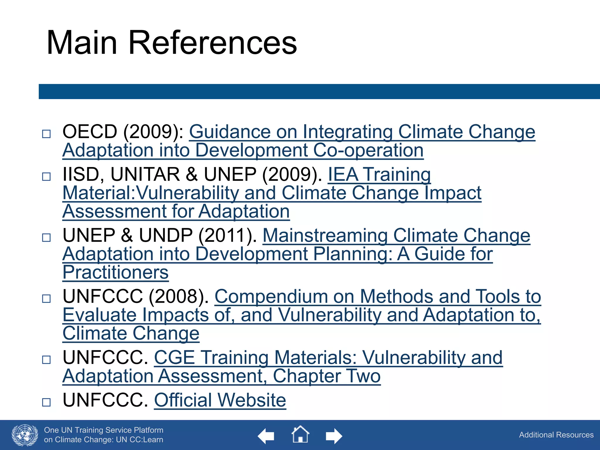 Main References 
 OECD (2009): Guidance on Integrating Climate Change 
One UN Training Service Platform 
on Climate Change: UN CC:Learn 
Additional Resources 
Adaptation into Development Co-operation 
 IISD, UNITAR & UNEP (2009). IEA Training 
Material:Vulnerability and Climate Change Impact 
Assessment for Adaptation 
 UNEP & UNDP (2011). Mainstreaming Climate Change 
Adaptation into Development Planning: A Guide for 
Practitioners 
 UNFCCC (2008). Compendium on Methods and Tools to 
Evaluate Impacts of, and Vulnerability and Adaptation to, 
Climate Change 
 UNFCCC. CGE Training Materials: Vulnerability and 
Adaptation Assessment, Chapter Two 
 UNFCCC. Official Website 
63 
