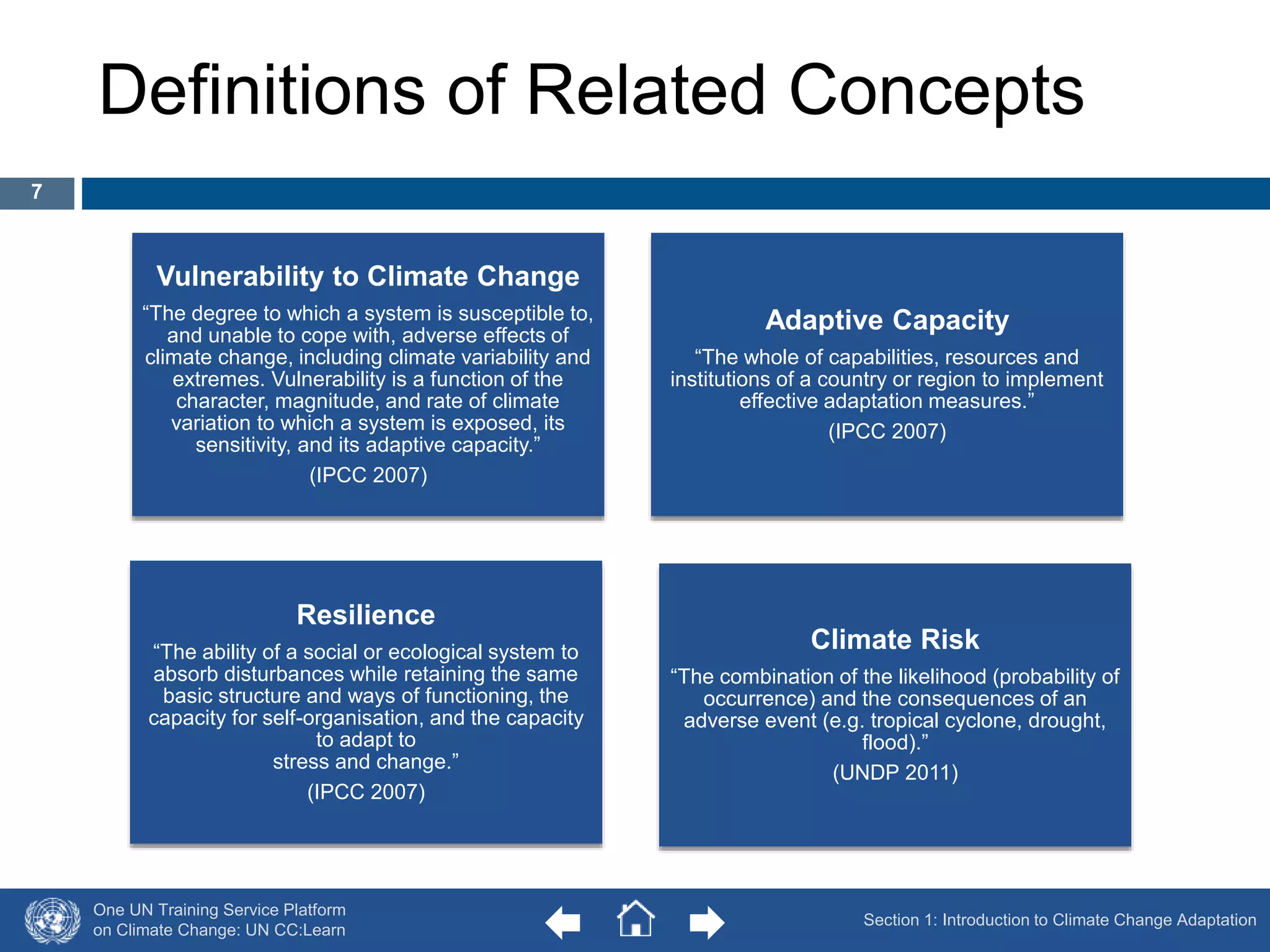 Definitions of Related Concepts 
Vulnerability to Climate Change 
“The degree to which a system is susceptible to, 
and unable to cope with, adverse effects of 
climate change, including climate variability and 
extremes. Vulnerability is a function of the 
character, magnitude, and rate of climate 
variation to which a system is exposed, its 
sensitivity, and its adaptive capacity.” 
(IPCC 2007) 
One UN Training Service Platform 
on Climate Change: UN CC:Learn 
Adaptive Capacity 
“The whole of capabilities, resources and 
institutions of a country or region to implement 
effective adaptation measures.” 
(IPCC 2007) 
Climate Risk 
“The combination of the likelihood (probability of 
occurrence) and the consequences of an 
adverse event (e.g. tropical cyclone, drought, 
flood).” 
(UNDP 2011) 
Resilience 
“The ability of a social or ecological system to 
absorb disturbances while retaining the same 
basic structure and ways of functioning, the 
capacity for self-organisation, and the capacity 
to adapt to 
stress and change.” 
(IPCC 2007) 
Section 1: Introduction to Climate Change Adaptation 
7 
 