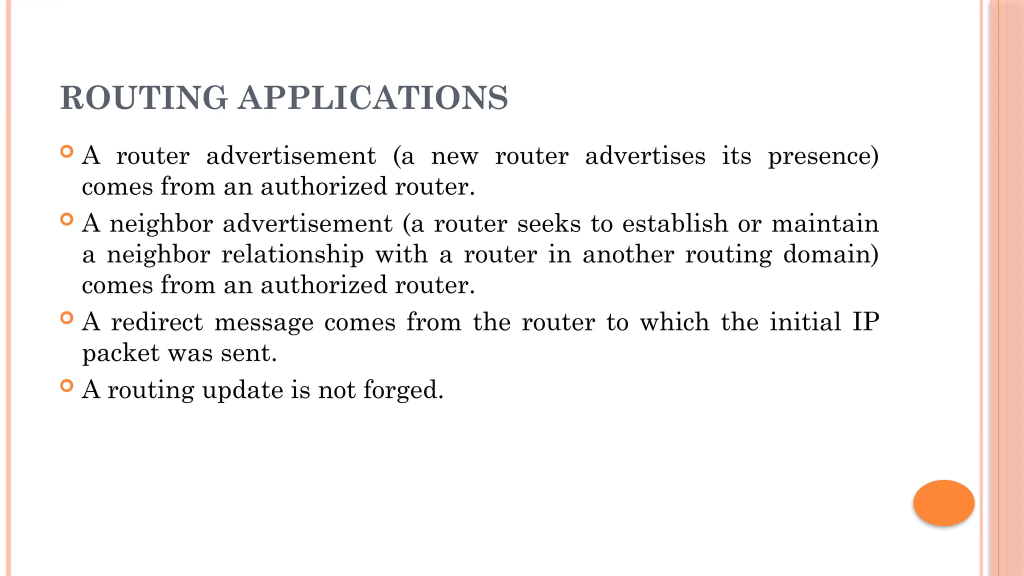 ROUTING APPLICATIONS
 A router advertisement (a new router advertises its presence)
comes from an authorized router.
 A neighbor advertisement (a router seeks to establish or maintain
a neighbor relationship with a router in another routing domain)
comes from an authorized router.
 A redirect message comes from the router to which the initial IP
packet was sent.
 A routing update is not forged.
 