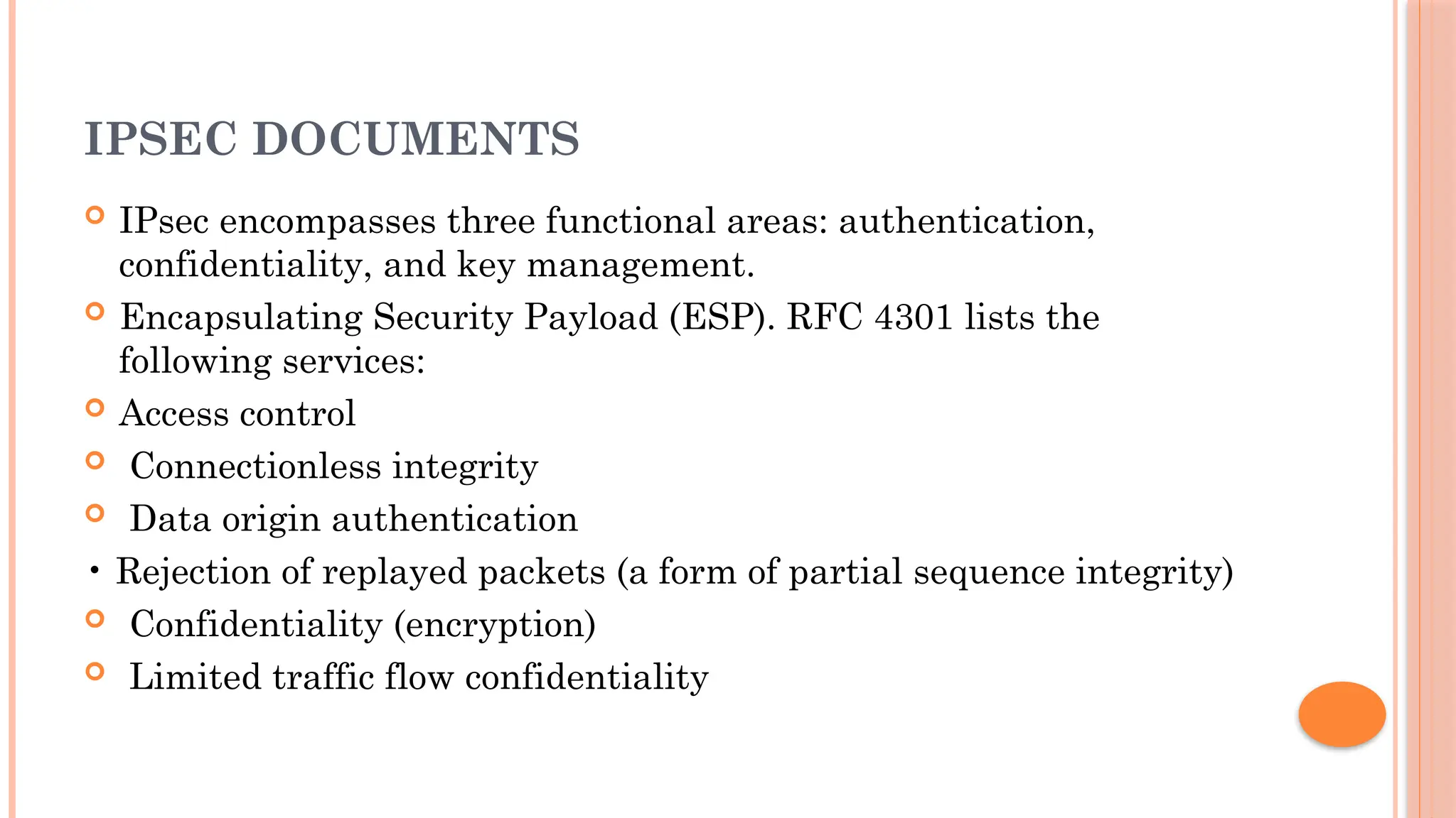 IPSEC DOCUMENTS
 IPsec encompasses three functional areas: authentication,
confidentiality, and key management.
 Encapsulating Security Payload (ESP). RFC 4301 lists the
following services:
 Access control
 Connectionless integrity
 Data origin authentication
• Rejection of replayed packets (a form of partial sequence integrity)
 Confidentiality (encryption)
 Limited traffic flow confidentiality
 