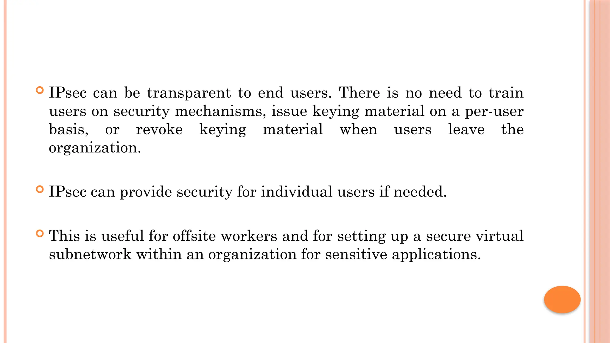  IPsec can be transparent to end users. There is no need to train
users on security mechanisms, issue keying material on a per-user
basis, or revoke keying material when users leave the
organization.
 IPsec can provide security for individual users if needed.
 This is useful for offsite workers and for setting up a secure virtual
subnetwork within an organization for sensitive applications.
 