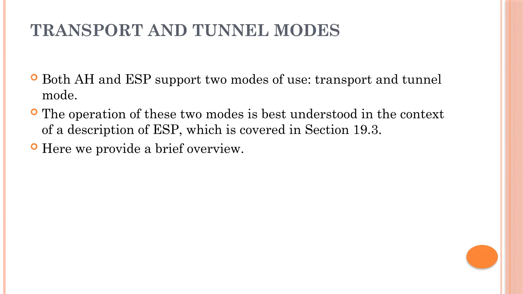 TRANSPORT AND TUNNEL MODES
 Both AH and ESP support two modes of use: transport and tunnel
mode.
 The operation of these two modes is best understood in the context
of a description of ESP, which is covered in Section 19.3.
 Here we provide a brief overview.
 