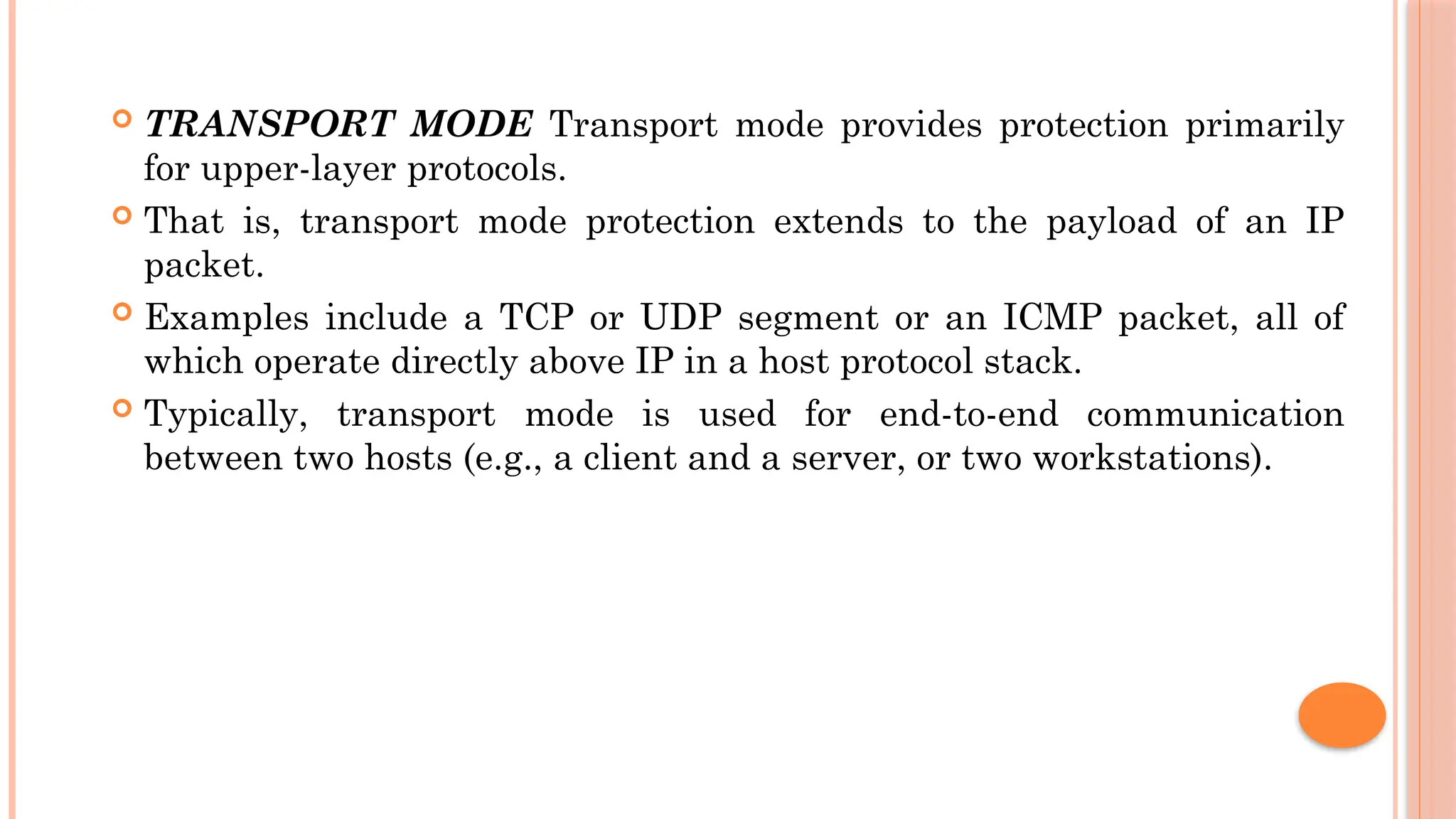  TRANSPORT MODE Transport mode provides protection primarily
for upper-layer protocols.
 That is, transport mode protection extends to the payload of an IP
packet.
 Examples include a TCP or UDP segment or an ICMP packet, all of
which operate directly above IP in a host protocol stack.
 Typically, transport mode is used for end-to-end communication
between two hosts (e.g., a client and a server, or two workstations).
 