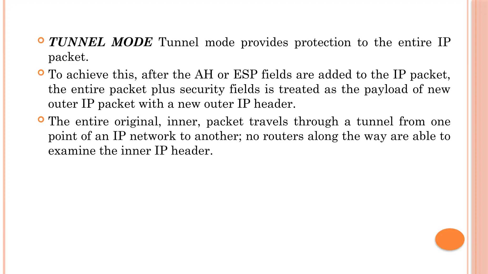  TUNNEL MODE Tunnel mode provides protection to the entire IP
packet.
 To achieve this, after the AH or ESP fields are added to the IP packet,
the entire packet plus security fields is treated as the payload of new
outer IP packet with a new outer IP header.
 The entire original, inner, packet travels through a tunnel from one
point of an IP network to another; no routers along the way are able to
examine the inner IP header.
 