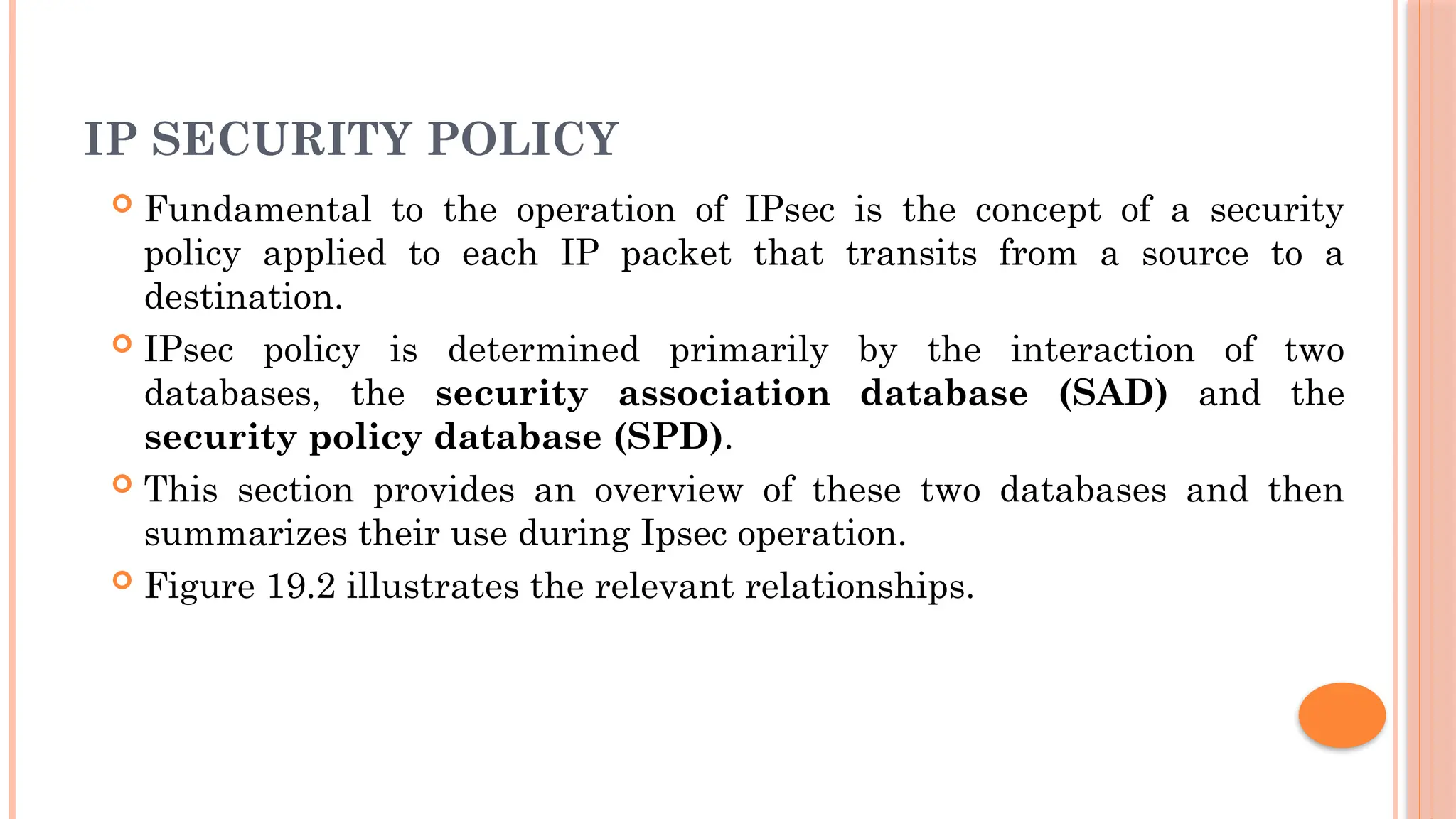 IP SECURITY POLICY
 Fundamental to the operation of IPsec is the concept of a security
policy applied to each IP packet that transits from a source to a
destination.
 IPsec policy is determined primarily by the interaction of two
databases, the security association database (SAD) and the
security policy database (SPD).
 This section provides an overview of these two databases and then
summarizes their use during Ipsec operation.
 Figure 19.2 illustrates the relevant relationships.
 