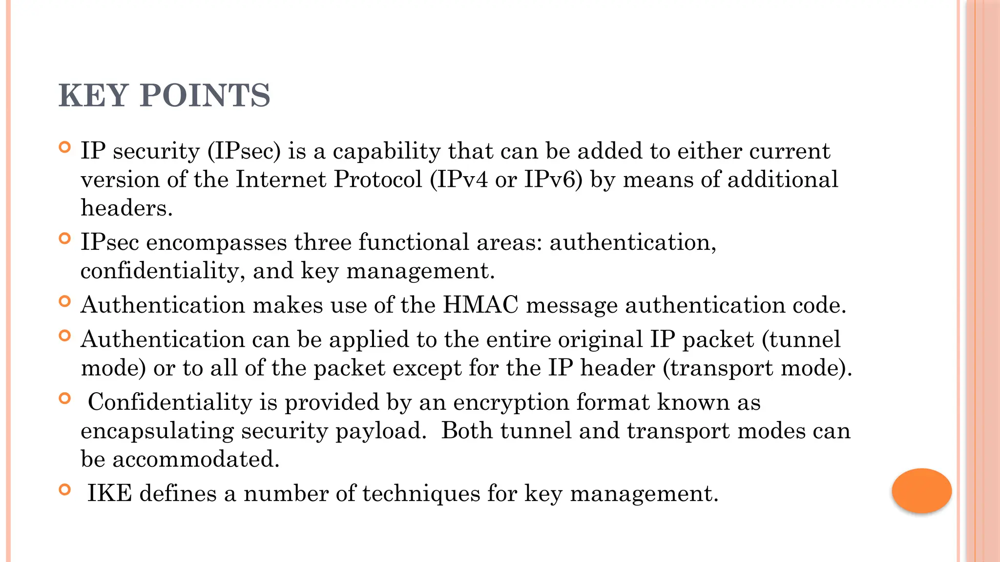 KEY POINTS
 IP security (IPsec) is a capability that can be added to either current
version of the Internet Protocol (IPv4 or IPv6) by means of additional
headers.
 IPsec encompasses three functional areas: authentication,
confidentiality, and key management.
 Authentication makes use of the HMAC message authentication code.
 Authentication can be applied to the entire original IP packet (tunnel
mode) or to all of the packet except for the IP header (transport mode).
 Confidentiality is provided by an encryption format known as
encapsulating security payload. Both tunnel and transport modes can
be accommodated.
 IKE defines a number of techniques for key management.
 
