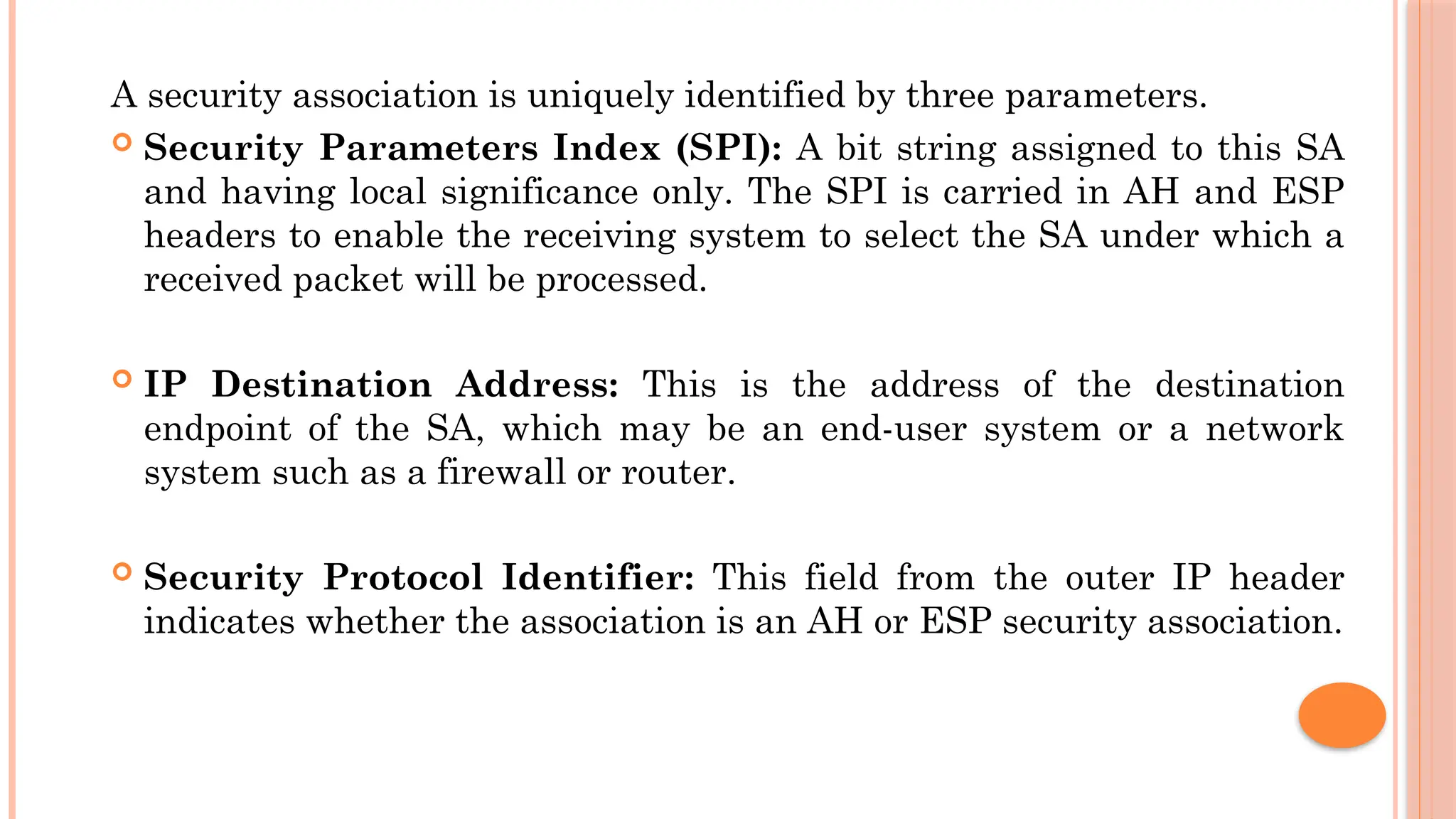 A security association is uniquely identified by three parameters.
 Security Parameters Index (SPI): A bit string assigned to this SA
and having local significance only. The SPI is carried in AH and ESP
headers to enable the receiving system to select the SA under which a
received packet will be processed.
 IP Destination Address: This is the address of the destination
endpoint of the SA, which may be an end-user system or a network
system such as a firewall or router.
 Security Protocol Identifier: This field from the outer IP header
indicates whether the association is an AH or ESP security association.
 