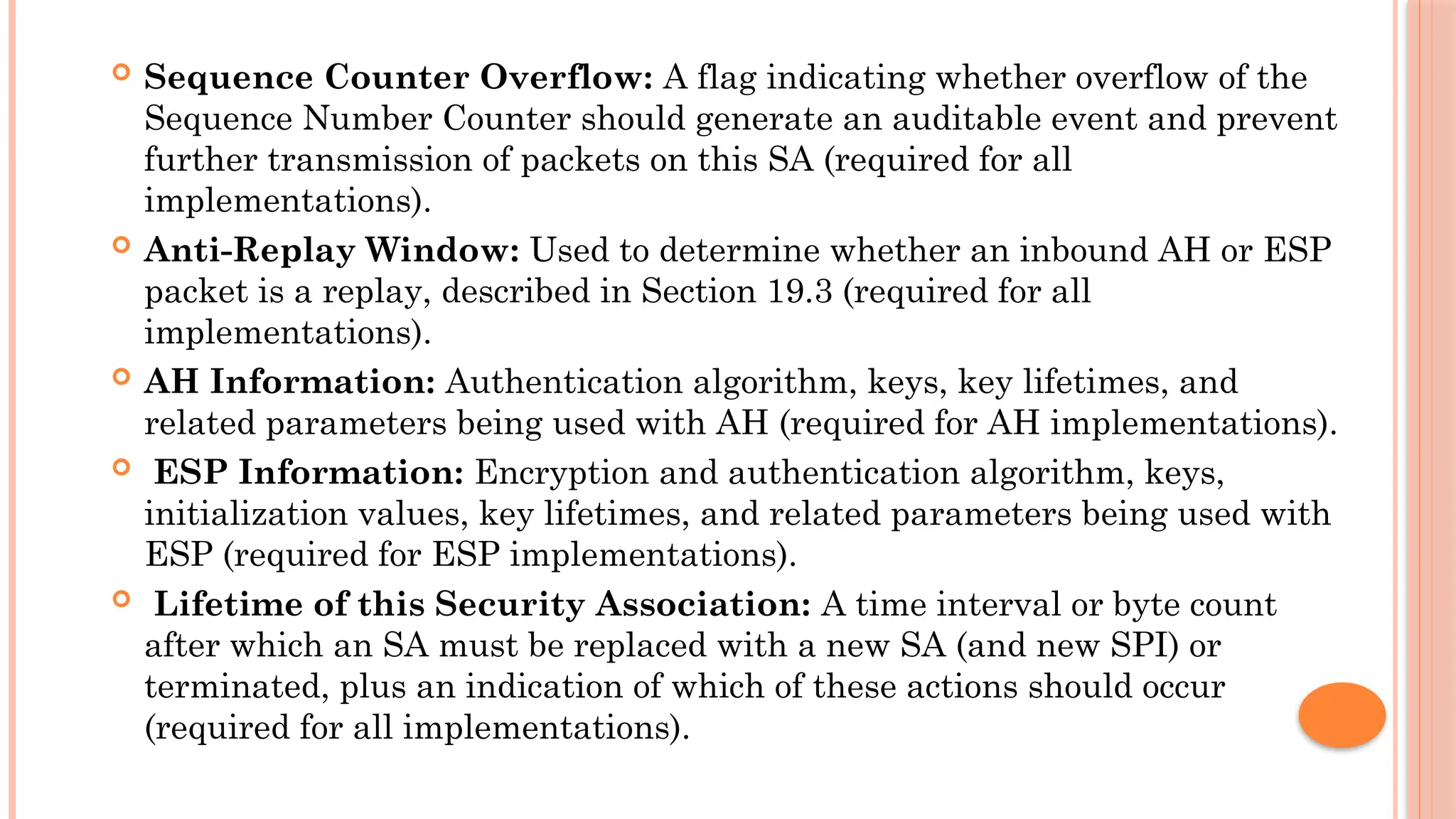  Sequence Counter Overflow: A flag indicating whether overflow of the
Sequence Number Counter should generate an auditable event and prevent
further transmission of packets on this SA (required for all
implementations).
 Anti-Replay Window: Used to determine whether an inbound AH or ESP
packet is a replay, described in Section 19.3 (required for all
implementations).
 AH Information: Authentication algorithm, keys, key lifetimes, and
related parameters being used with AH (required for AH implementations).
 ESP Information: Encryption and authentication algorithm, keys,
initialization values, key lifetimes, and related parameters being used with
ESP (required for ESP implementations).
 Lifetime of this Security Association: A time interval or byte count
after which an SA must be replaced with a new SA (and new SPI) or
terminated, plus an indication of which of these actions should occur
(required for all implementations).
 