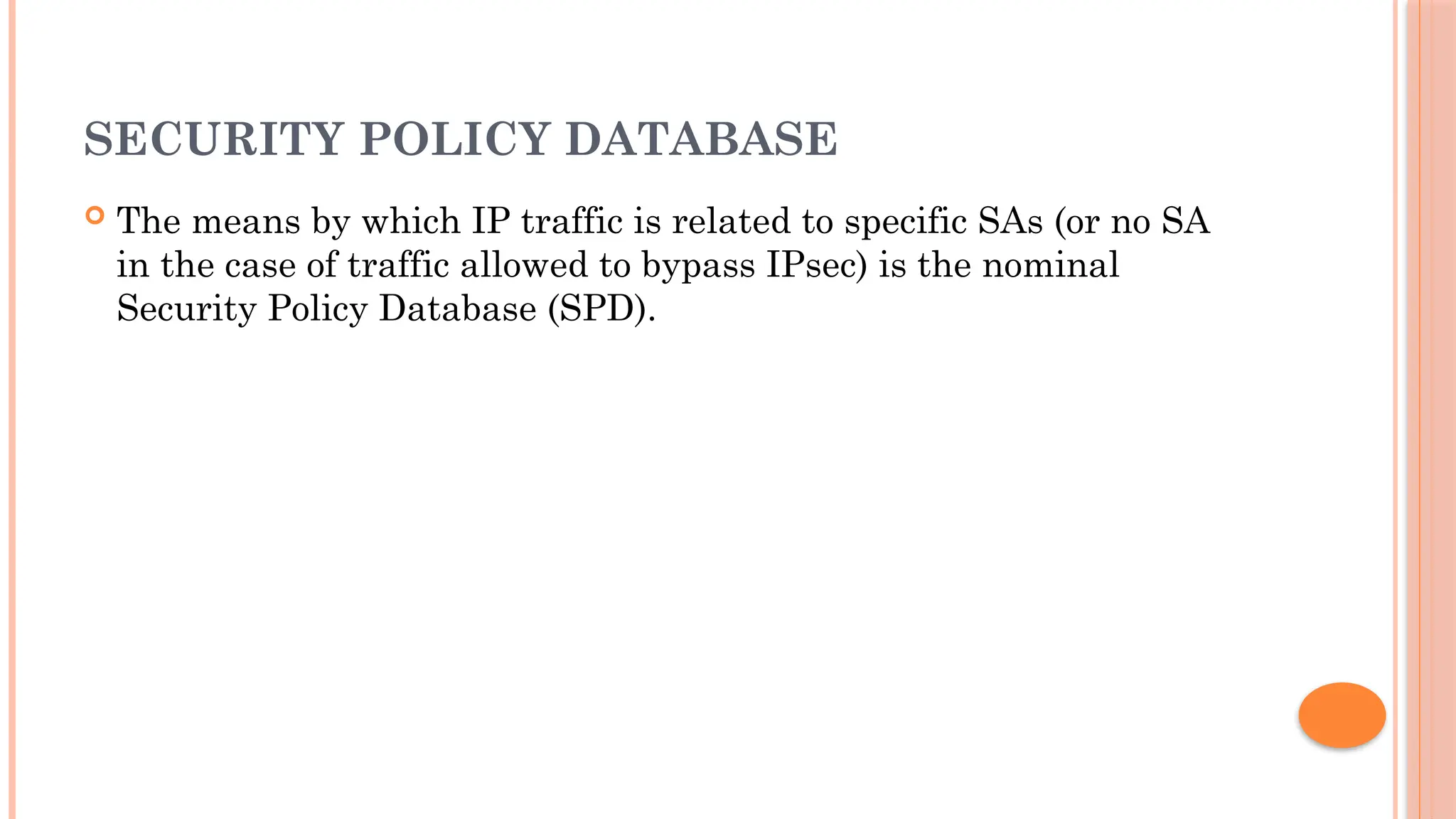 SECURITY POLICY DATABASE
 The means by which IP traffic is related to specific SAs (or no SA
in the case of traffic allowed to bypass IPsec) is the nominal
Security Policy Database (SPD).
 