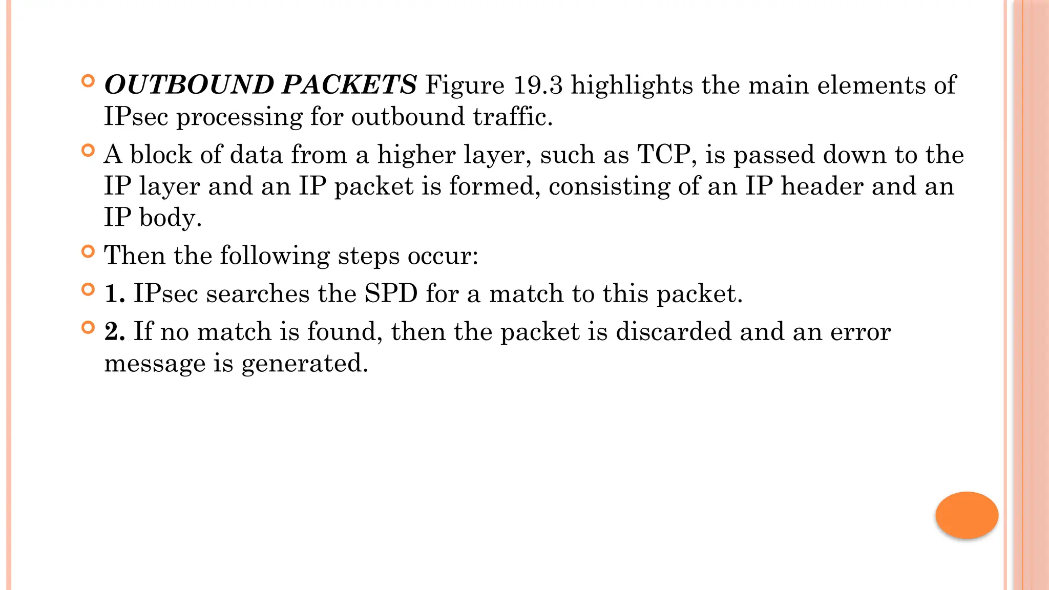  OUTBOUND PACKETS Figure 19.3 highlights the main elements of
IPsec processing for outbound traffic.
 A block of data from a higher layer, such as TCP, is passed down to the
IP layer and an IP packet is formed, consisting of an IP header and an
IP body.
 Then the following steps occur:
 1. IPsec searches the SPD for a match to this packet.
 2. If no match is found, then the packet is discarded and an error
message is generated.
 