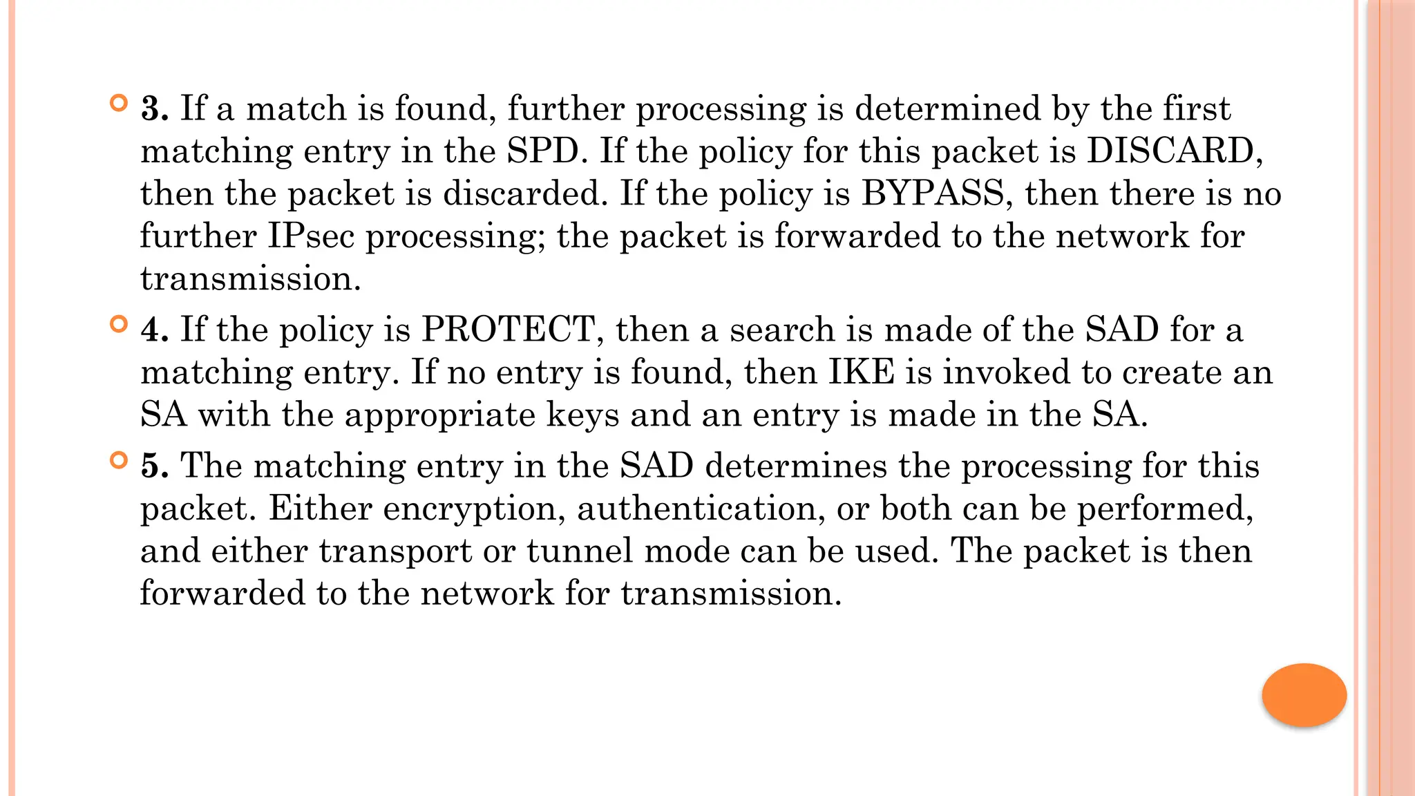  3. If a match is found, further processing is determined by the first
matching entry in the SPD. If the policy for this packet is DISCARD,
then the packet is discarded. If the policy is BYPASS, then there is no
further IPsec processing; the packet is forwarded to the network for
transmission.
 4. If the policy is PROTECT, then a search is made of the SAD for a
matching entry. If no entry is found, then IKE is invoked to create an
SA with the appropriate keys and an entry is made in the SA.
 5. The matching entry in the SAD determines the processing for this
packet. Either encryption, authentication, or both can be performed,
and either transport or tunnel mode can be used. The packet is then
forwarded to the network for transmission.
 