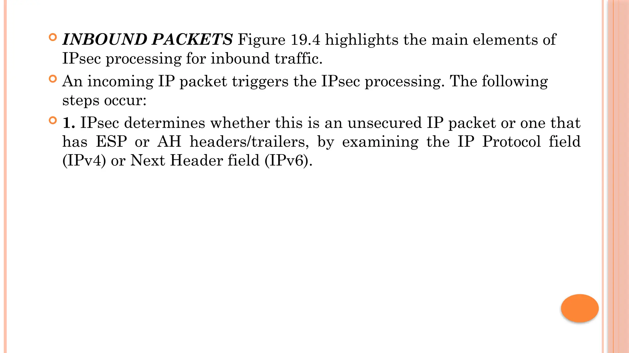  INBOUND PACKETS Figure 19.4 highlights the main elements of
IPsec processing for inbound traffic.
 An incoming IP packet triggers the IPsec processing. The following
steps occur:
 1. IPsec determines whether this is an unsecured IP packet or one that
has ESP or AH headers/trailers, by examining the IP Protocol field
(IPv4) or Next Header field (IPv6).
 