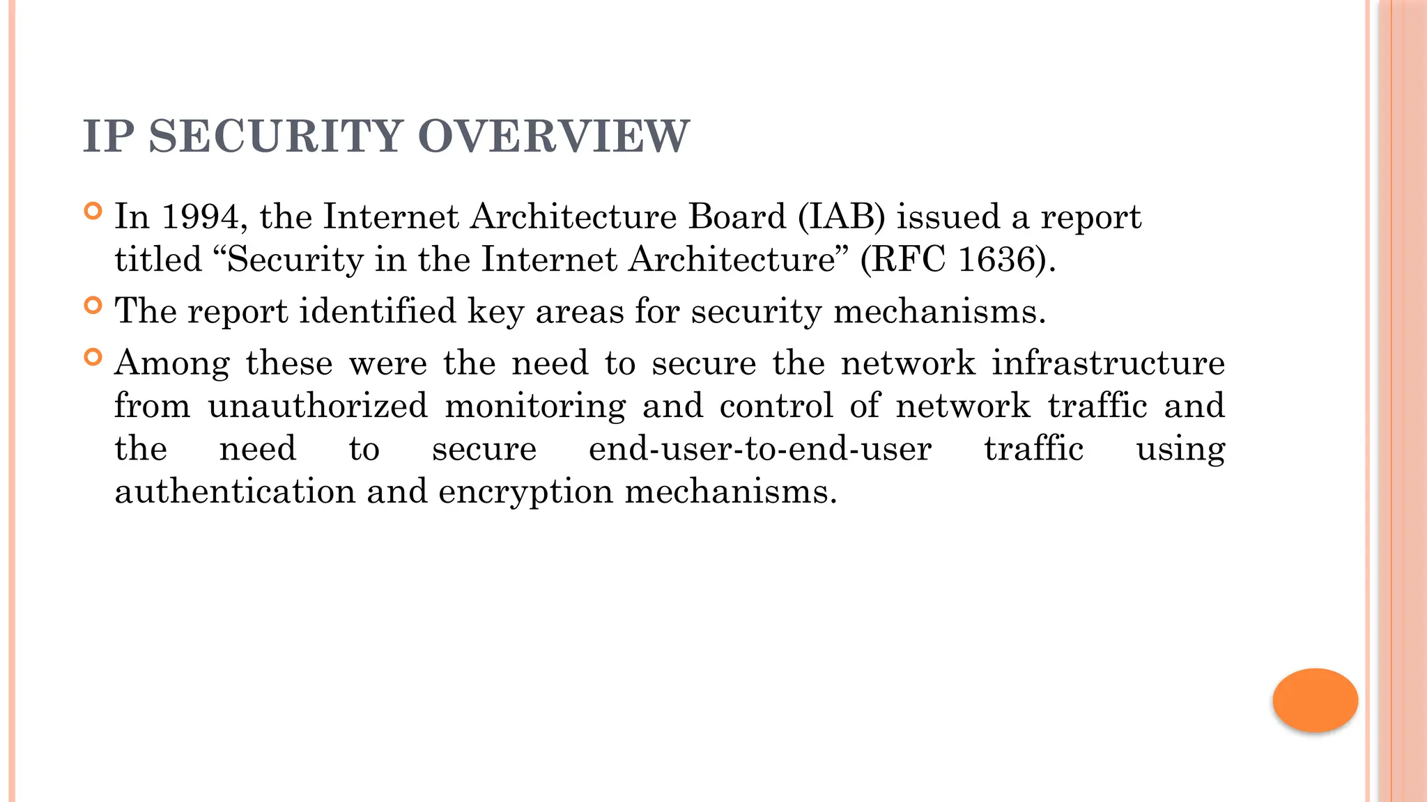 IP SECURITY OVERVIEW
 In 1994, the Internet Architecture Board (IAB) issued a report
titled “Security in the Internet Architecture” (RFC 1636).
 The report identified key areas for security mechanisms.
 Among these were the need to secure the network infrastructure
from unauthorized monitoring and control of network traffic and
the need to secure end-user-to-end-user traffic using
authentication and encryption mechanisms.
 
