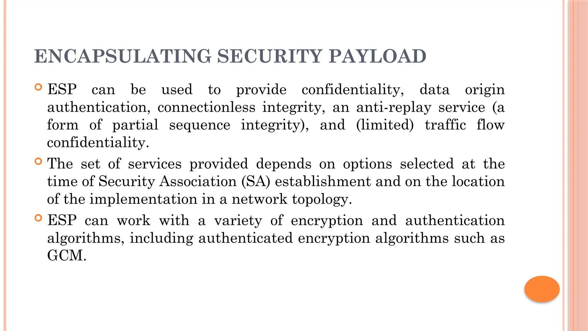 ENCAPSULATING SECURITY PAYLOAD
 ESP can be used to provide confidentiality, data origin
authentication, connectionless integrity, an anti-replay service (a
form of partial sequence integrity), and (limited) traffic flow
confidentiality.
 The set of services provided depends on options selected at the
time of Security Association (SA) establishment and on the location
of the implementation in a network topology.
 ESP can work with a variety of encryption and authentication
algorithms, including authenticated encryption algorithms such as
GCM.
 