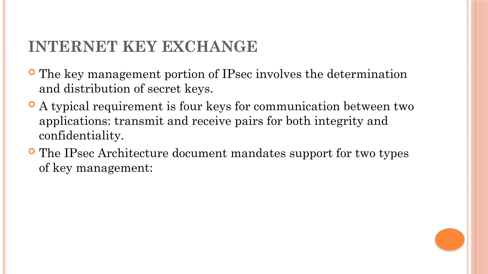 INTERNET KEY EXCHANGE
 The key management portion of IPsec involves the determination
and distribution of secret keys.
 A typical requirement is four keys for communication between two
applications: transmit and receive pairs for both integrity and
confidentiality.
 The IPsec Architecture document mandates support for two types
of key management:
 