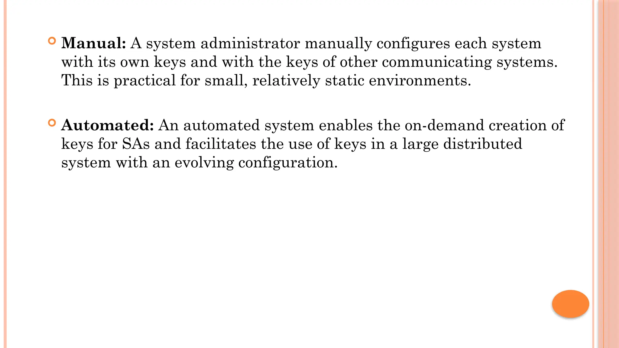  Manual: A system administrator manually configures each system
with its own keys and with the keys of other communicating systems.
This is practical for small, relatively static environments.
 Automated: An automated system enables the on-demand creation of
keys for SAs and facilitates the use of keys in a large distributed
system with an evolving configuration.
 