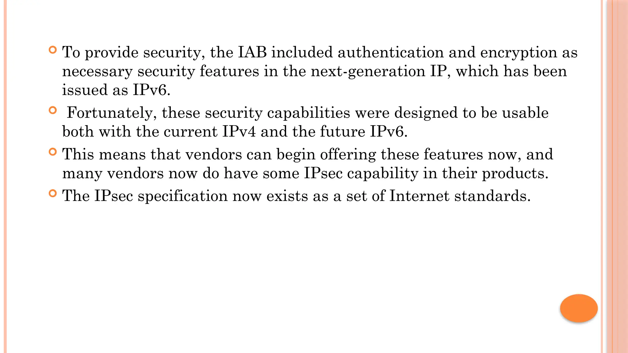  To provide security, the IAB included authentication and encryption as
necessary security features in the next-generation IP, which has been
issued as IPv6.
 Fortunately, these security capabilities were designed to be usable
both with the current IPv4 and the future IPv6.
 This means that vendors can begin offering these features now, and
many vendors now do have some IPsec capability in their products.
 The IPsec specification now exists as a set of Internet standards.
 