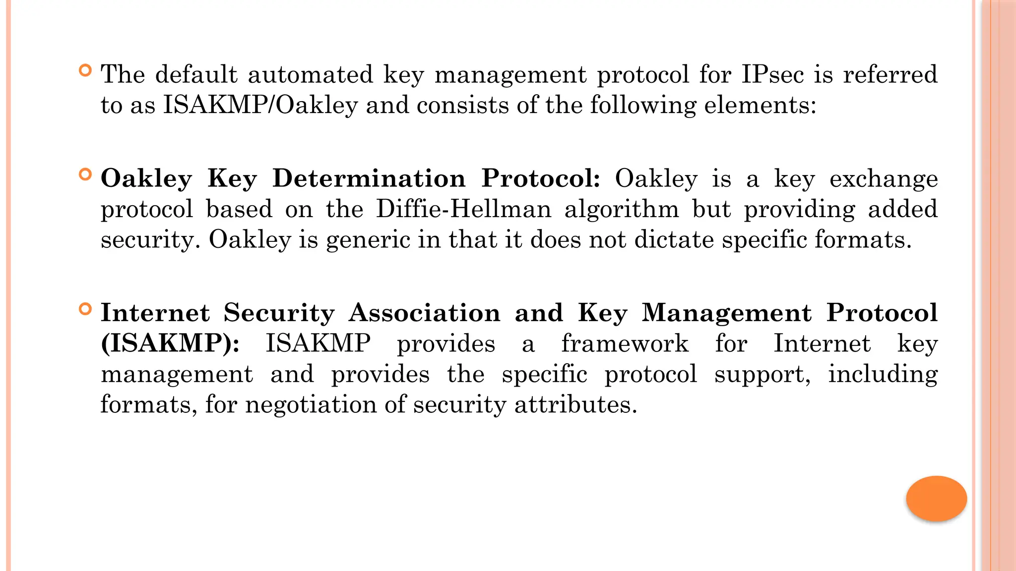  The default automated key management protocol for IPsec is referred
to as ISAKMP/Oakley and consists of the following elements:
 Oakley Key Determination Protocol: Oakley is a key exchange
protocol based on the Diffie-Hellman algorithm but providing added
security. Oakley is generic in that it does not dictate specific formats.
 Internet Security Association and Key Management Protocol
(ISAKMP): ISAKMP provides a framework for Internet key
management and provides the specific protocol support, including
formats, for negotiation of security attributes.
 
