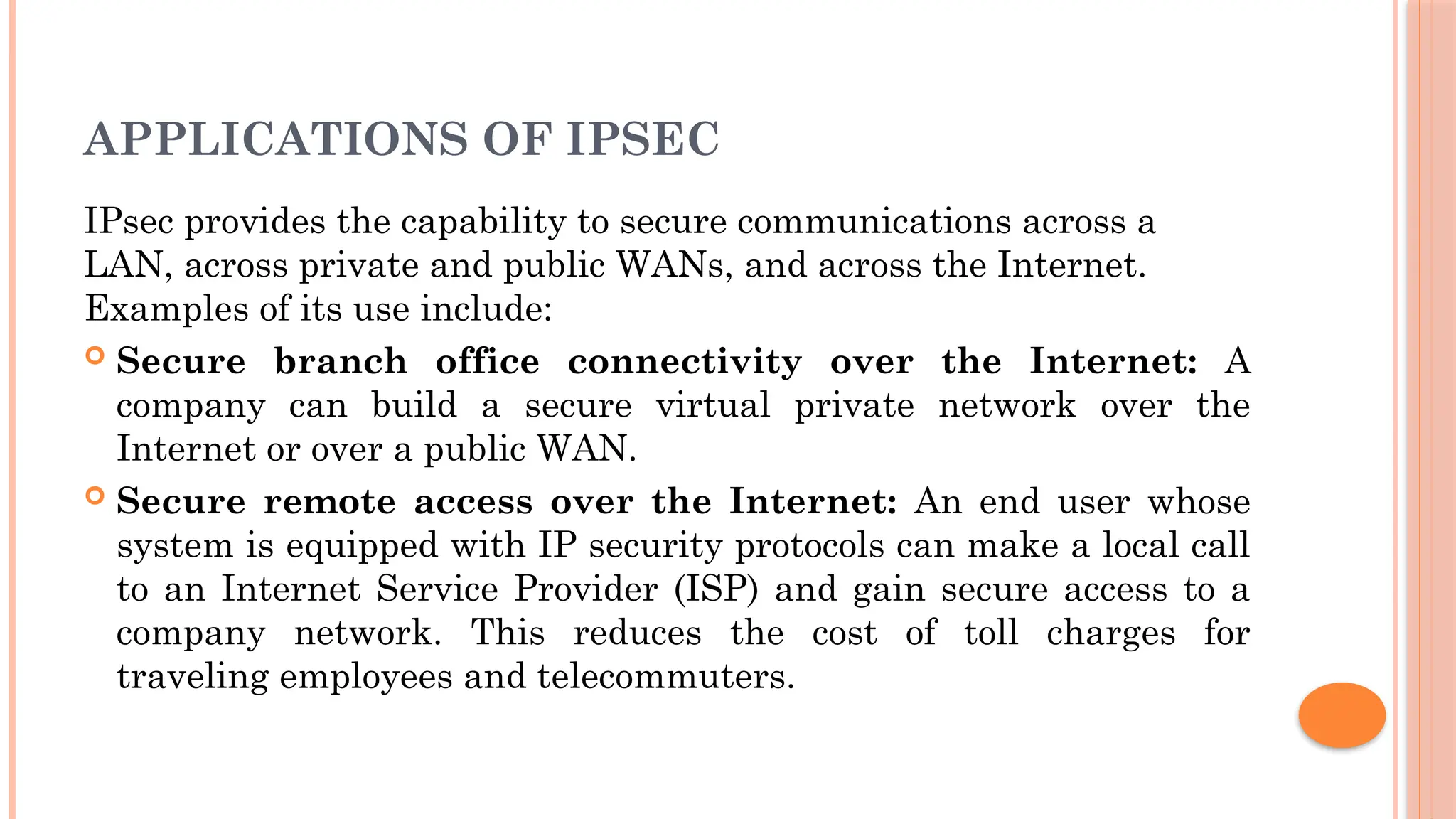 APPLICATIONS OF IPSEC
IPsec provides the capability to secure communications across a
LAN, across private and public WANs, and across the Internet.
Examples of its use include:
 Secure branch office connectivity over the Internet: A
company can build a secure virtual private network over the
Internet or over a public WAN.
 Secure remote access over the Internet: An end user whose
system is equipped with IP security protocols can make a local call
to an Internet Service Provider (ISP) and gain secure access to a
company network. This reduces the cost of toll charges for
traveling employees and telecommuters.
 
