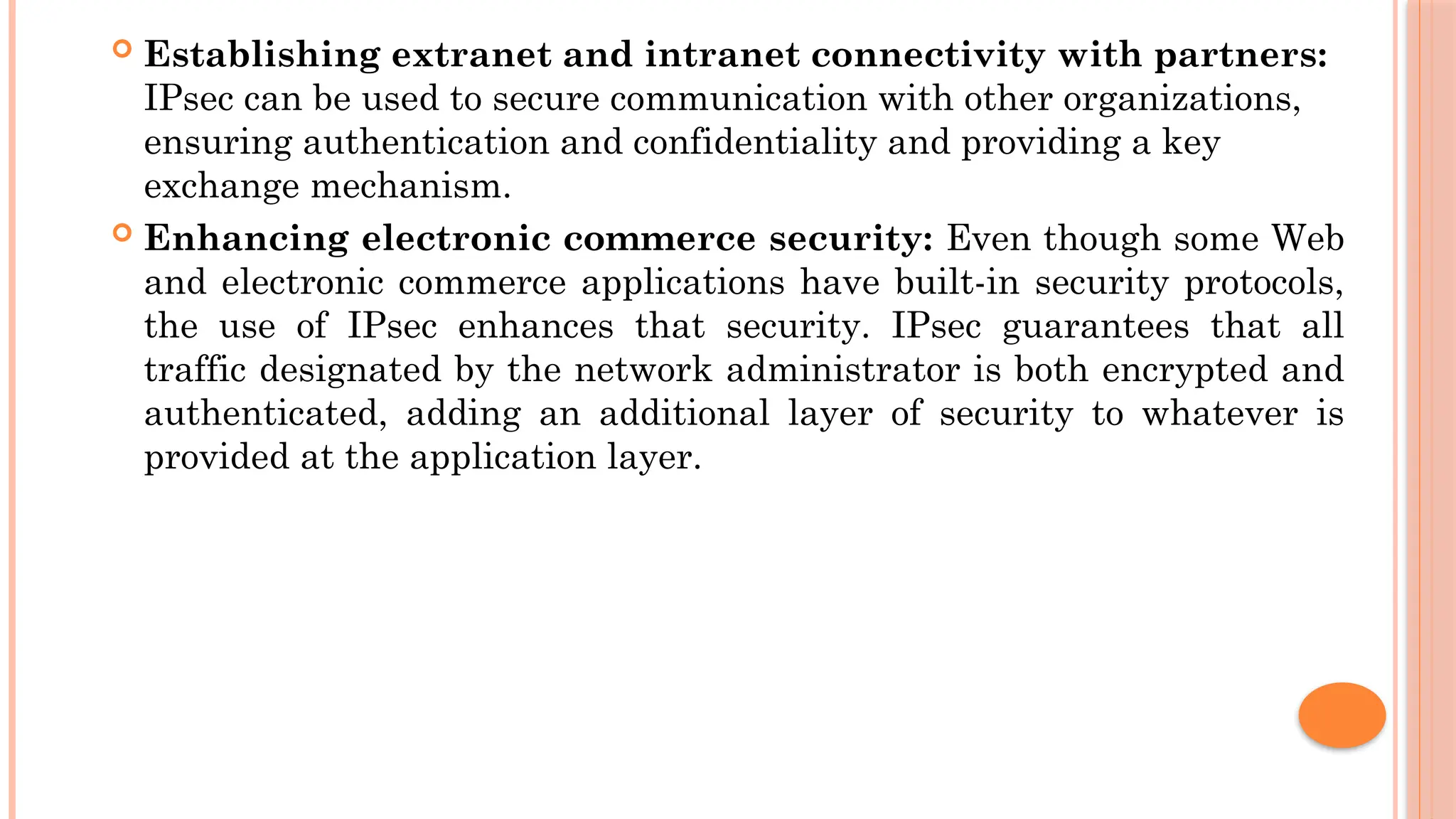  Establishing extranet and intranet connectivity with partners:
IPsec can be used to secure communication with other organizations,
ensuring authentication and confidentiality and providing a key
exchange mechanism.
 Enhancing electronic commerce security: Even though some Web
and electronic commerce applications have built-in security protocols,
the use of IPsec enhances that security. IPsec guarantees that all
traffic designated by the network administrator is both encrypted and
authenticated, adding an additional layer of security to whatever is
provided at the application layer.
 