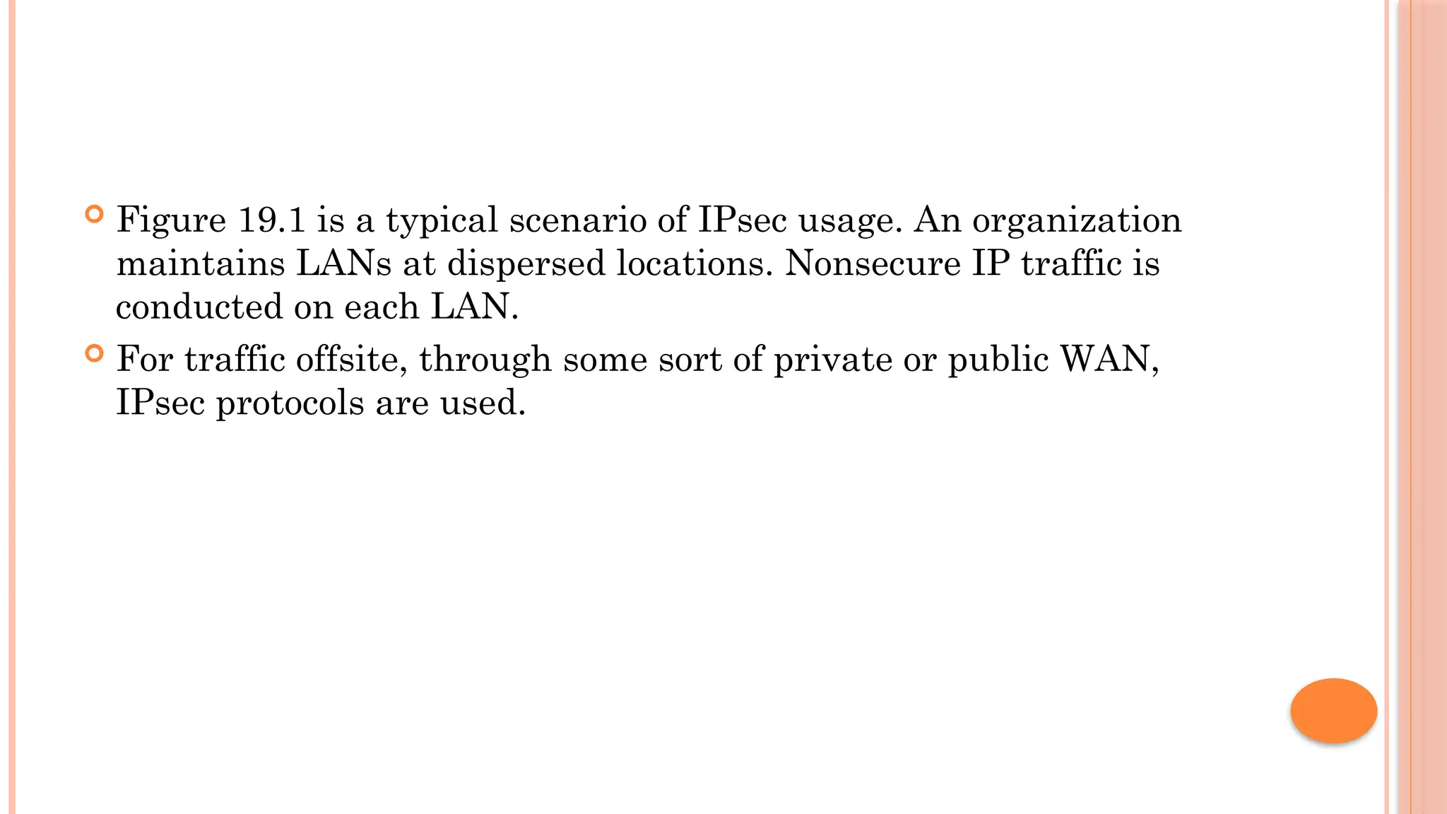  Figure 19.1 is a typical scenario of IPsec usage. An organization
maintains LANs at dispersed locations. Nonsecure IP traffic is
conducted on each LAN.
 For traffic offsite, through some sort of private or public WAN,
IPsec protocols are used.
 