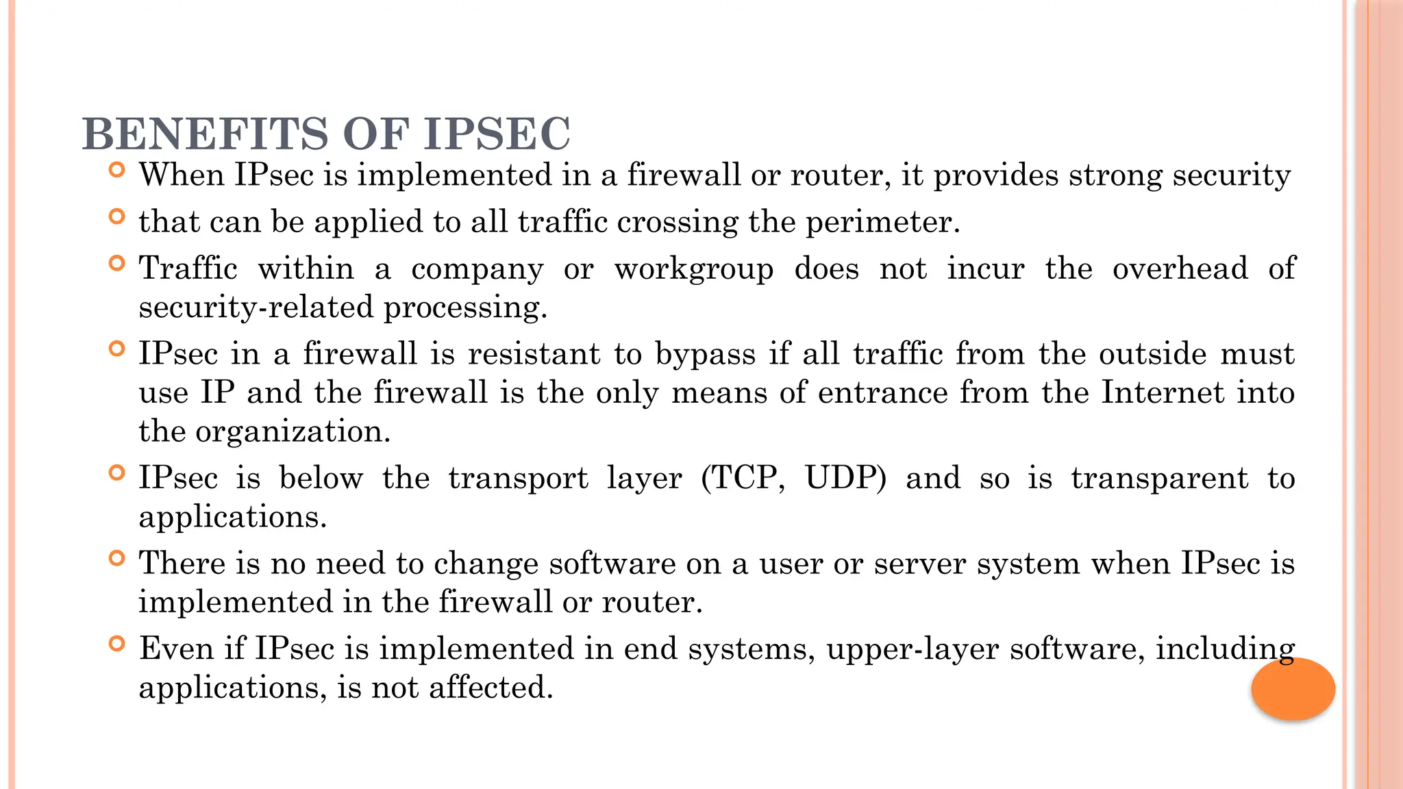 BENEFITS OF IPSEC
 When IPsec is implemented in a firewall or router, it provides strong security
 that can be applied to all traffic crossing the perimeter.
 Traffic within a company or workgroup does not incur the overhead of
security-related processing.
 IPsec in a firewall is resistant to bypass if all traffic from the outside must
use IP and the firewall is the only means of entrance from the Internet into
the organization.
 IPsec is below the transport layer (TCP, UDP) and so is transparent to
applications.
 There is no need to change software on a user or server system when IPsec is
implemented in the firewall or router.
 Even if IPsec is implemented in end systems, upper-layer software, including
applications, is not affected.
 