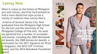 Leeroy New
When it comes to the history of Philippine
arts and culture, you’d be hard-pressed to
find a more distinctive style across a
variety of mediums than Leeroy New’s.
A native of General Santos City, New
graduated from the Philippine High School
for the Arts and the University of the
Philippines College of Fine Arts. His work
has garnered him a number of accolades
and awards, including the 2005 Metrobank
Art Awards, the 2009 Ateneo Art Awards, a
nomination for the 2011 Signature Art Prize
in Singapore, the 2012 CCP 13 Artists
Award, and the 2014 Metrobank Foundation
Award.
 