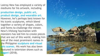 Leeroy New has employed a variety of
mediums for his artwork, including
production design, public art,
product design, and wearable art.
However, he’s perhaps best known for
his iconic sculptures, which blend
together a variety of shapes, colors,
and forms to challenge the viewer.
New’s lifelong fascination with
monsters has led him to create pieces
that are out of this world, making him
one of the most prominent names in
the Philippine sculpture and visual
arts scenes. His work has also been
featured in television shows such as
Bagani (2018).
 