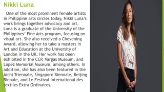 Nikki Luna
One of the most prominent female artists
in Philippine arts circles today, Nikki Luna’s
work brings together advocacy and art.
Luna is a graduate of the University of the
Philippines’ Fine Arts program, focusing on
visual art. She also received a Chevening
Award, allowing her to take a masters in
Art and Education at the University of
London in the UK. Her work has been
exhibited in the CCP, Vargas Museum, and
Lopez Memorial Museum, among others. In
addition, she has also been featured in the
Aichi Triennale, Singapore Biennale, Beijing
Binnale, and Le Festival International des
textiles Extra Ordinaires.
 