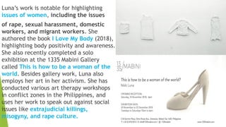 Luna’s work is notable for highlighting
issues of women, including the issues
of rape, sexual harassment, domestic
workers, and migrant workers. She
authored the book I Love My Body (2018),
highlighting body positivity and awareness.
She also recently completed a solo
exhibition at the 1335 Mabini Gallery
called This is how to be a woman of the
world. Besides gallery work, Luna also
employs her art in her activism. She has
conducted various art therapy workshops
in conflict zones in the Philippines, and
uses her work to speak out against social
issues like extrajudicial killings,
misogyny, and rape culture.
 