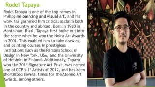 Rodel Tapaya
Rodel Tapaya is one of the top names in
Philippine painting and visual art, and his
work has garnered him critical acclaim both
in the country and abroad. Born in 1980 in
Montalban, Rizal, Tapaya first broke out into
the scene when he won the Nokia Art Awards
in 2001. This enabled him to take drawing
and painting courses in prestigious
institutions such as the Parsons School of
Design in New York, USA, and the University
of Helsinki in Finland. Additionally, Tapaya
won the 2011 Signature Art Prize, was named
one of CCP’s 13 Artists of 2012, and has been
shortlisted several times for the Ateneo Art
Awards, among others.
 