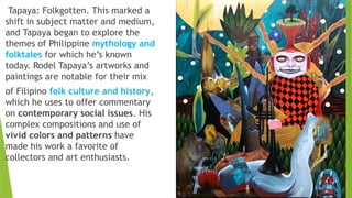 Tapaya: Folkgotten. This marked a
shift in subject matter and medium,
and Tapaya began to explore the
themes of Philippine mythology and
folktales for which he’s known
today. Rodel Tapaya’s artworks and
paintings are notable for their mix
of Filipino folk culture and history,
which he uses to offer commentary
on contemporary social issues. His
complex compositions and use of
vivid colors and patterns have
made his work a favorite of
collectors and art enthusiasts.
 