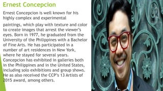 Ernest Concepcion
Ernest Concepcion is well known for his
highly complex and experimental
paintings, which play with texture and color
to create images that arrest the viewer’s
eyes. Born in 1977, he graduated from the
University of the Philippines with a Bachelor
of Fine Arts. He has participated in a
number of art residences in New York,
where he stayed for several years.
Concepcion has exhibited in galleries both
in the Philippines and in the United States,
including solo exhibitions and group shows.
He as also received the CCP’s 13 Artists of
2015 award, among others.
 
