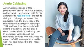 Annie Cabigting
Annie Cabigting is one of this
generation of artists’ technical masters,
and her work is well-known both for its
adherence to real life form, and for its
ability to challenge the viewer. She
graduated from the University of the
Philippines with a Major in Painting in
1994, and has since been exhibited in
dozens of galleries. She has over a
dozen solo exhibitions, including ones
in Singapore, Malaysia, and the
Philippines. She also won the Ateneo Art
Awards in 2005, among others, and her
work was also included in the Prague
Biennale.
 