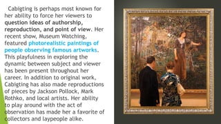 Cabigting is perhaps most known for
her ability to force her viewers to
question ideas of authorship,
reproduction, and point of view. Her
recent show, Museum Watching,
featured photorealistic paintings of
people observing famous artworks.
This playfulness in exploring the
dynamic between subject and viewer
has been present throughout her
career. In addition to original work,
Cabigting has also made reproductions
of pieces by Jackson Pollock, Mark
Rothko, and local artists. Her ability
to play around with the act of
observation has made her a favorite of
collectors and laypeople alike.
 