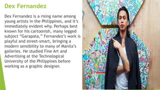 Dex Fernandez
Dex Fernandez is a rising name among
young artists in the Philippines, and it’s
immediately evident why. Perhaps best
known for his cartoonish, many legged
subject “Garapata,” Fernandez’s work is
playful and street-smart, bringing a
modern sensibility to many of Manila’s
galleries. He studied Fine Art and
Advertising at the Technological
University of the Philippines before
working as a graphic designer.
 