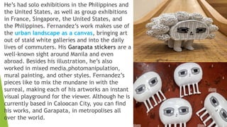 He’s had solo exhibitions in the Philippines and
the United States, as well as group exhibitions
in France, Singapore, the United States, and
the Philippines. Fernandez’s work makes use of
the urban landscape as a canvas, bringing art
out of staid white galleries and into the daily
lives of commuters. His Garapata stickers are a
well-known sight around Manila and even
abroad. Besides his illustration, he’s also
worked in mixed media,photomanipulation,
mural painting, and other styles. Fernandez’s
pieces like to mix the mundane in with the
surreal, making each of his artworks an instant
visual playground for the viewer. Although he is
currently based in Caloocan City, you can find
his works, and Garapata, in metropolises all
over the world.
 