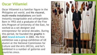 Oscar Villamiel
Oscar Villamiel is a familiar figure in the
Philippine art world, and his visceral,
multi-media installations are both
instantly recognizable and unforgettable.
Born in 1953 and a graduate of the Fine
Arts Program of University of the East, he
worked as a set designer and
entrepreneur for several decades. During
this period, he founded the graphic t-
shirt brand Artwork in 2002. His first
exhibition was a group exhibition of UE
alumni at the National Commission for
Culture and the Arts (NCCA), and he’s
exhibited in a number of galleries and
countries since.
 