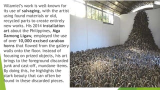 Villamiel’s work is well-known for
its use of salvaging, with the artist
using found materials or old,
recycled parts to create entirely
new works. His 2014 installation
art about the Philippines, Mga
Damong Ligaw, employed the use
of over 10,000 excised carabao
horns that flowed from the gallery
walls onto the floor. Instead of
focusing on prized objects, his art
brings to the foreground discarded
junk and cast-off, mundane items.
By doing this, he highlights the
stark beauty that can often be
found in these discarded pieces.
 