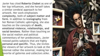 Javier has cited Roberto Chabet as one of
her top influences, and she herself takes
a similar cerebral approach to her
artwork. Her work emphasizes
complexity, both of subject matter and
form. In addition to iconography from
her Roman Catholic upbringing, she also
touches on the concepts of death,
emotional violence, relationships, and
social tensions. Rather than touching on
the social realism and political
commentary of her predecessors, Javier
instead paints subjects that are highly
personal and specific. Thus, she invites
the viewers of her artwork to look at the
internal rather the external, making her a
favorite of galleries and collectors alike.
 