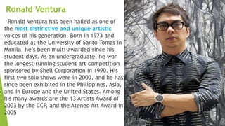 Ronald Ventura
Ronald Ventura has been hailed as one of
the most distinctive and unique artistic
voices of his generation. Born in 1973 and
educated at the University of Santo Tomas in
Manila, he’s been multi-awarded since his
student days. As an undergraduate, he won
the longest-running student art competition
sponsored by Shell Corporation in 1990. His
first two solo shows were in 2000, and he has
since been exhibited in the Philippines, Asia,
and in Europe and the United States. Among
his many awards are the 13 Artists Award of
2003 by the CCP, and the Ateneo Art Award in
2005
 