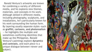 Ronald Ventura’s artworks are known
for combining a variety of different
media, and he explores new themes,
materials, and concepts in his work.
Although skilled in different media,
including photography, sculptures, and
installations, he’s particularly known for
his work surrounding the human form.
By layering usually separate styles—such
as graffiti, cartoons, and photorealism
— he highlights the multiple and
sometimes conflicting identities that
make up the Philippines. Ronald
Ventura’s paintings explore dynamics
and contrasts, and each piece is a
unique dialogue between viewer and
subject.
 